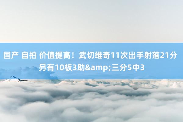 国产 自拍 价值提高！武切维奇11次出手射落21分 另有10板3助&三分5中3