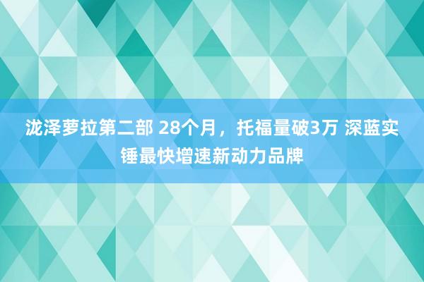 泷泽萝拉第二部 28个月，托福量破3万 深蓝实锤最快增速新动力品牌