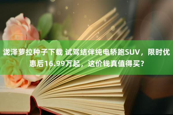 泷泽萝拉种子下载 试驾结伴纯电轿跑SUV，限时优惠后16.99万起，这价钱真值得买？