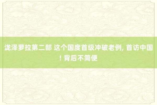 泷泽萝拉第二部 这个国度首级冲破老例， 首访中国! 背后不简便