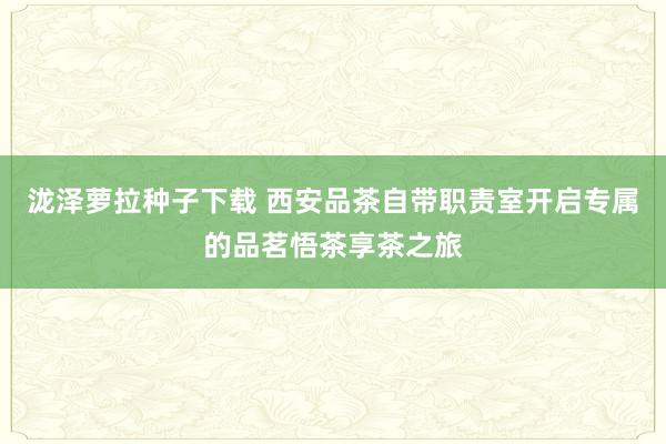 泷泽萝拉种子下载 西安品茶自带职责室开启专属的品茗悟茶享茶之旅