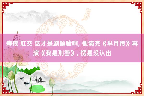 痔疮 肛交 这才是剧抛脸啊， 他演完《芈月传》再演《我是刑警》， 愣是没认出