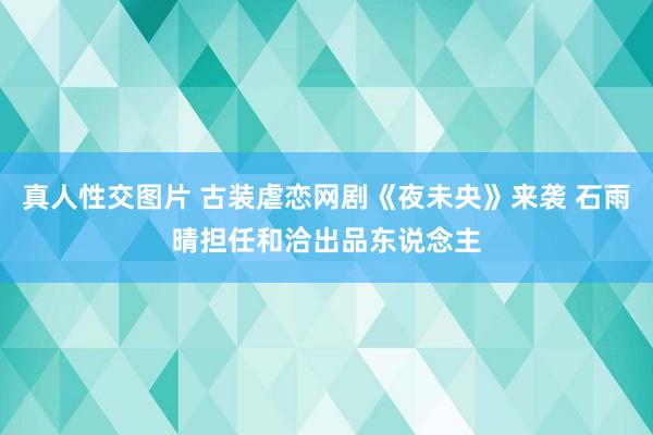 真人性交图片 古装虐恋网剧《夜未央》来袭 石雨晴担任和洽出品东说念主