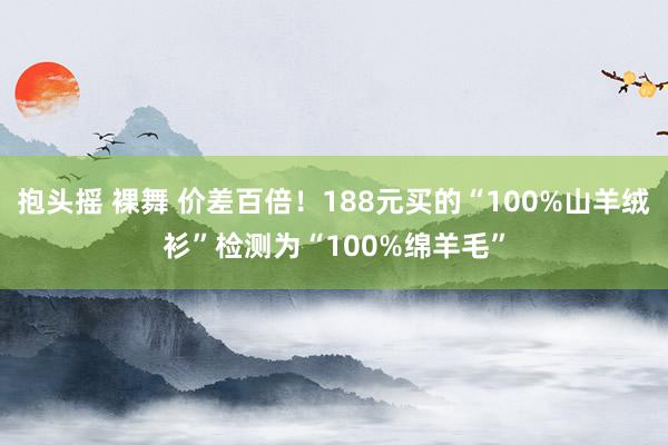 抱头摇 裸舞 价差百倍！188元买的“100%山羊绒衫”检测为“100%绵羊毛”