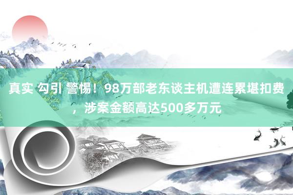 真实 勾引 警惕！98万部老东谈主机遭连累堪扣费，涉案金额高达500多万元