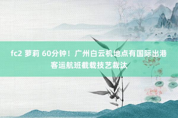 fc2 萝莉 60分钟！广州白云机地点有国际出港客运航班截载技艺裁汰