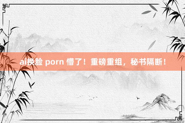 ai换脸 porn 懵了！重磅重组，秘书隔断！