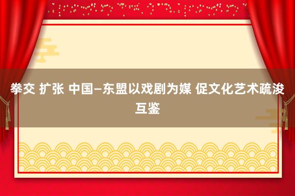 拳交 扩张 中国—东盟以戏剧为媒 促文化艺术疏浚互鉴