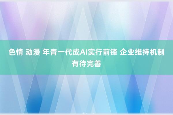 色情 动漫 年青一代成AI实行前锋 企业维持机制有待完善