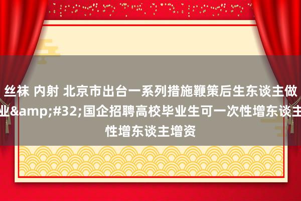 丝袜 内射 北京市出台一系列措施鞭策后生东谈主做事创业&#32;国企招聘高校毕业生可一次性增东谈主增资