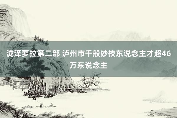 泷泽萝拉第二部 泸州市千般妙技东说念主才超46万东说念主