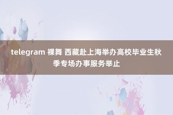 telegram 裸舞 西藏赴上海举办高校毕业生秋季专场办事服务举止