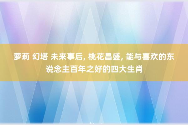 萝莉 幻塔 未来事后， 桃花昌盛， 能与喜欢的东说念主百年之好的四大生肖