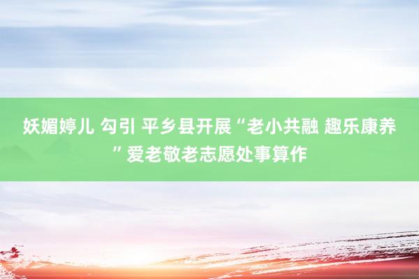 妖媚婷儿 勾引 平乡县开展“老小共融 趣乐康养”爱老敬老志愿处事算作