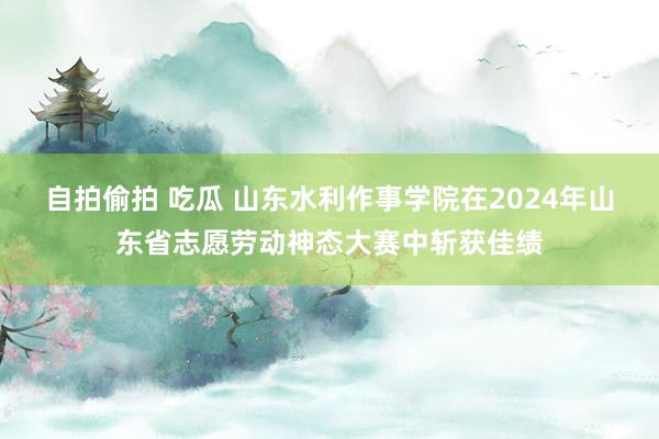 自拍偷拍 吃瓜 山东水利作事学院在2024年山东省志愿劳动神态大赛中斩获佳绩