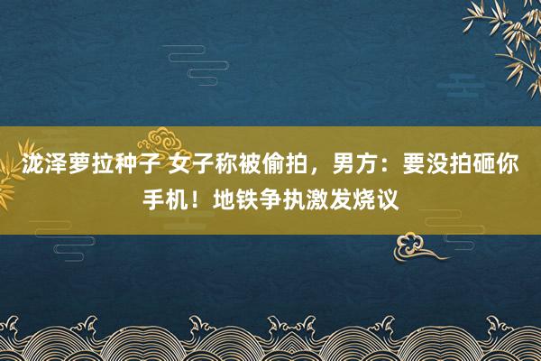 泷泽萝拉种子 女子称被偷拍，男方：要没拍砸你手机！地铁争执激发烧议