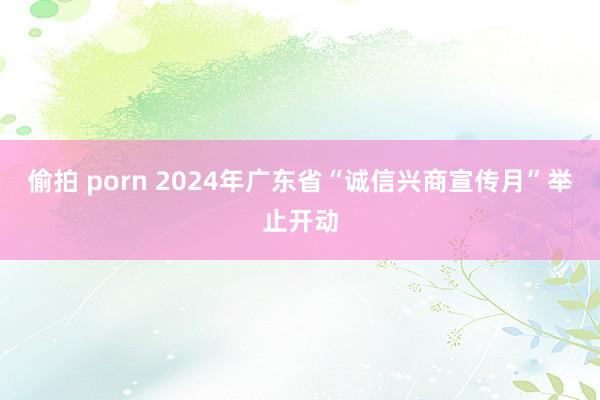 偷拍 porn 2024年广东省“诚信兴商宣传月”举止开动