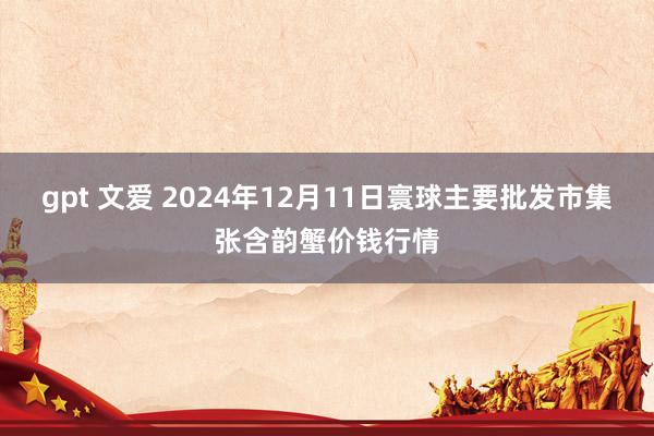 gpt 文爱 2024年12月11日寰球主要批发市集张含韵蟹价钱行情