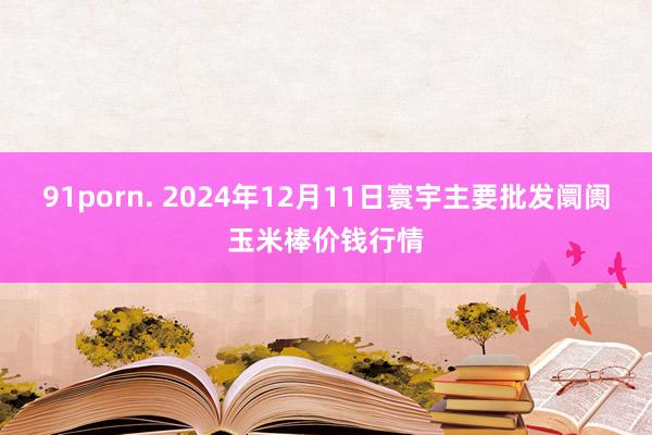 91porn. 2024年12月11日寰宇主要批发阛阓玉米棒价钱行情