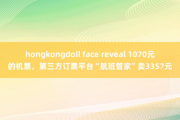 hongkongdoll face reveal 1070元的机票，第三方订票平台“航班管家”卖3357元