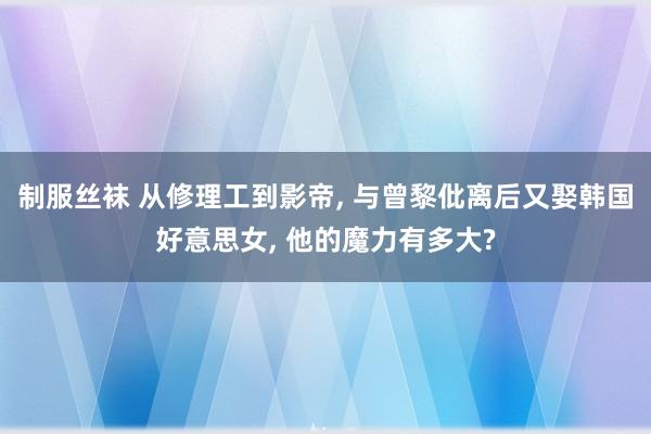 制服丝袜 从修理工到影帝， 与曾黎仳离后又娶韩国好意思女， 他的魔力有多大?