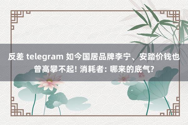 反差 telegram 如今国居品牌李宁、安踏价钱也曾高攀不起! 消耗者: 哪来的底气?