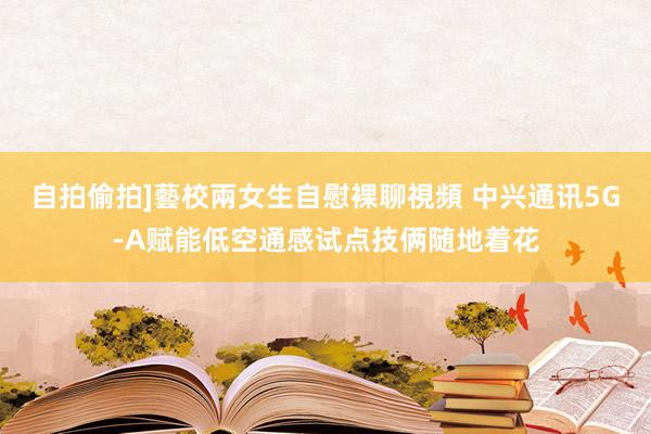 自拍偷拍]藝校兩女生自慰裸聊視頻 中兴通讯5G-A赋能低空通感试点技俩随地着花