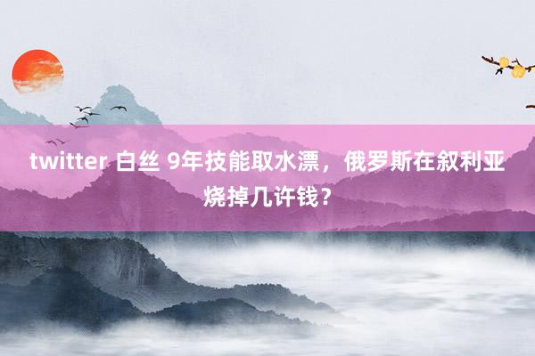 twitter 白丝 9年技能取水漂，俄罗斯在叙利亚烧掉几许钱？