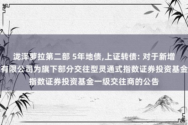 泷泽萝拉第二部 5年地债，上证转债: 对于新增国泰君安证券股份有限公司为旗下部分交往型灵通式指数证券投资基金一级交往商的公告