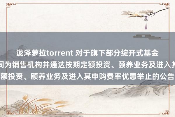 泷泽萝拉torrent 对于旗下部分绽开式基金新增中天证券股份有限公司为销售机构并通达按期定额投资、颐养业务及进入其申购费率优惠举止的公告