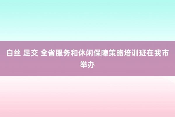 白丝 足交 全省服务和休闲保障策略培训班在我市举办