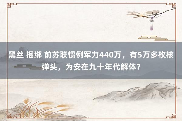 黑丝 捆绑 前苏联惯例军力440万，有5万多枚核弹头，为安在九十年代解体？