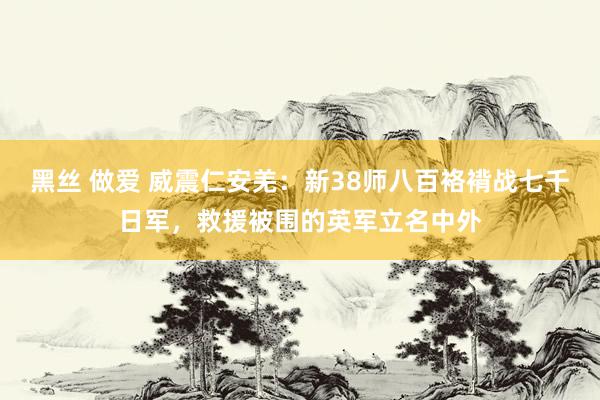 黑丝 做爱 威震仁安羌：新38师八百袼褙战七千日军，救援被围的英军立名中外