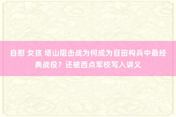 自慰 女孩 塔山阻击战为何成为目田构兵中最经典战役？还被西点军校写入讲义