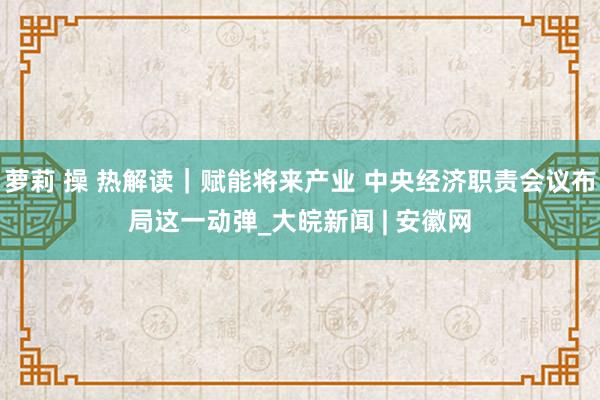 萝莉 操 热解读｜赋能将来产业 中央经济职责会议布局这一动弹_大皖新闻 | 安徽网