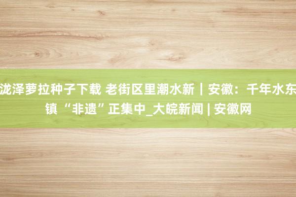 泷泽萝拉种子下载 老街区里潮水新｜安徽：千年水东镇 “非遗”正集中_大皖新闻 | 安徽网