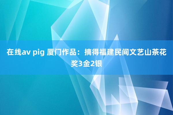 在线av pig 厦门作品：摘得福建民间文艺山茶花奖3金2银