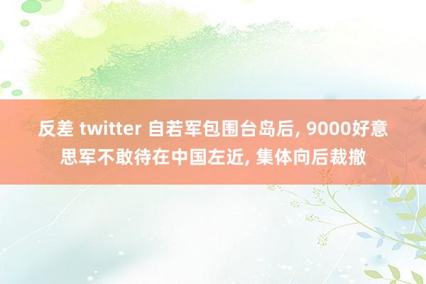 反差 twitter 自若军包围台岛后， 9000好意思军不敢待在中国左近， 集体向后裁撤