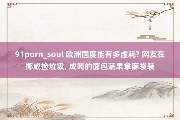 91porn_soul 欧洲国度能有多虚耗? 网友在挪威捡垃圾， 成吨的面包蔬果拿麻袋装