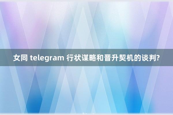 女同 telegram 行状谋略和晋升契机的谈判?