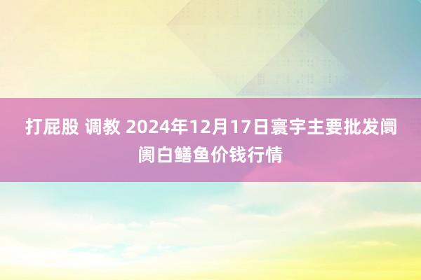 打屁股 调教 2024年12月17日寰宇主要批发阛阓白鳝鱼价钱行情