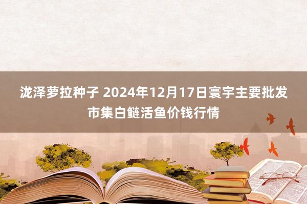 泷泽萝拉种子 2024年12月17日寰宇主要批发市集白鲢活鱼价钱行情