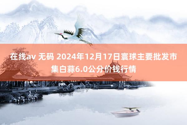 在线av 无码 2024年12月17日寰球主要批发市集白蒜6.0公分价钱行情