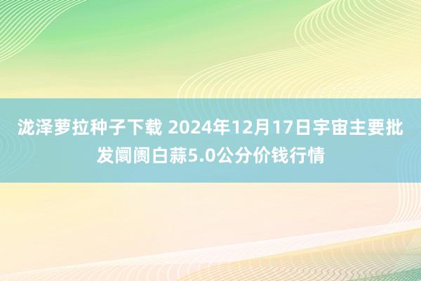 泷泽萝拉种子下载 2024年12月17日宇宙主要批发阛阓白蒜5.0公分价钱行情