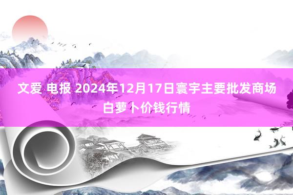 文爱 电报 2024年12月17日寰宇主要批发商场白萝卜价钱行情