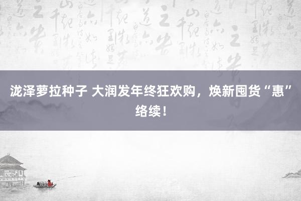 泷泽萝拉种子 大润发年终狂欢购，焕新囤货“惠”络续！