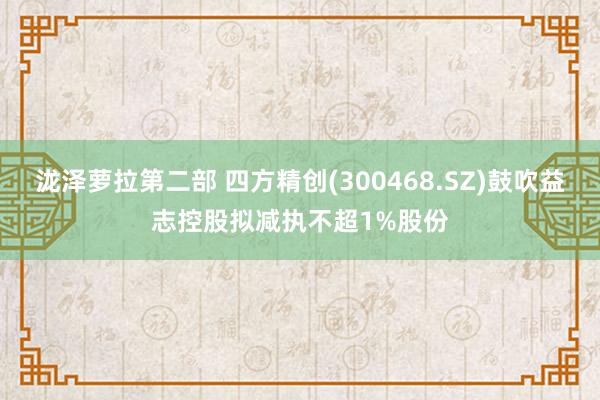 泷泽萝拉第二部 四方精创(300468.SZ)鼓吹益志控股拟减执不超1%股份