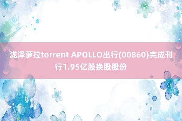 泷泽萝拉torrent APOLLO出行(00860)完成刊行1.95亿股换股股份