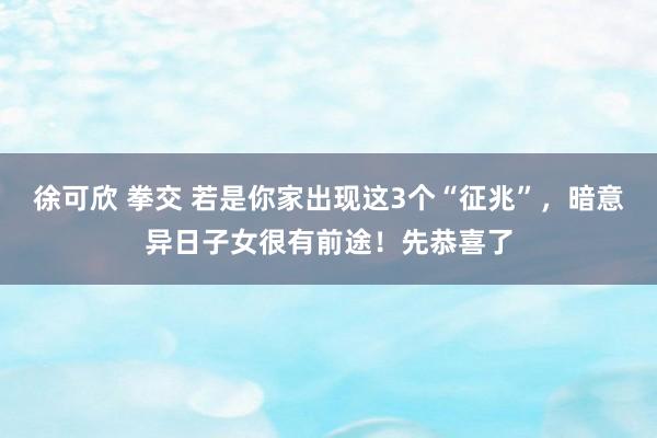 徐可欣 拳交 若是你家出现这3个“征兆”，暗意异日子女很有前途！先恭喜了