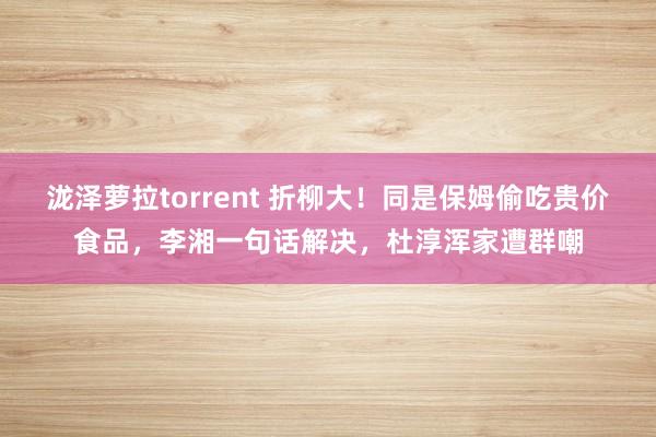 泷泽萝拉torrent 折柳大！同是保姆偷吃贵价食品，李湘一句话解决，杜淳浑家遭群嘲